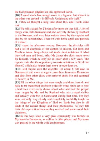 the living human pilgrims on this oppressed Earth.
[10] A small circle has enough room in a big one, but when it is
the other way around it is difficult. Understand this well.”
[11] They all thought a long time about this, and I took some
rest.
[12] We still stayed for 2 hours after noon on that hill. A lot of
things were still discussed and also actively shown by Raphael
to the Romans, and were later written down by the captain and
also by his subordinates. Then we went home again and partook
of a meal.
[13] I spent the afternoon resting. However, the disciples still
had a lot of questions of the captain to answer. But John and
Matthew wrote things down and made short notations of what
they had seen and heard. Also My James the elder made notes
for himself, which he only put in order after a few years. The
captain took also the opportunity to make notations in Greek for
himself, which also he put them more in order later on.
[14] I still stayed with the disciples for about 8 full days in
Gennesaret, and more strangers came there from near Damascus
and also from other cities who came to know Me and accepted
to believe in Me.
[15] All the other things that were taught and done there do not
have to be mentioned anymore word for word, since up to now
it had been extensively shown about what and how the people
were taught by Me and by Raphael who also stayed visibly
and actively with Me in Gennesaret during that time. For they
were not only very clearly and completely truthfully taught in
the things of the Kingdom of God on Earth but also in all
kinds of the natural things and their phenomena. So they left
their old superstition because they realized and understood their
old errors.
[16] In this way, soon a very great community was formed in
My name in Damascus, as well as in other places, and My name
was praised in the whole wide environment.


                                                               17
 