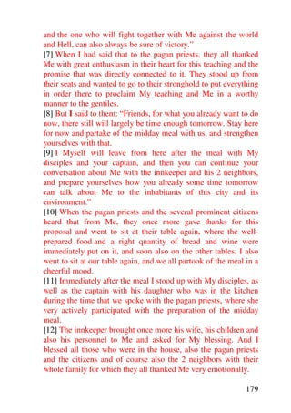 and the one who will fight together with Me against the world
and Hell, can also always be sure of victory.”
[7] When I had said that to the pagan priests, they all thanked
Me with great enthusiasm in their heart for this teaching and the
promise that was directly connected to it. They stood up from
their seats and wanted to go to their stronghold to put everything
in order there to proclaim My teaching and Me in a worthy
manner to the gentiles.
[8] But I said to them: “Friends, for what you already want to do
now, there still will largely be time enough tomorrow. Stay here
for now and partake of the midday meal with us, and strengthen
yourselves with that.
[9] I Myself will leave from here after the meal with My
disciples and your captain, and then you can continue your
conversation about Me with the innkeeper and his 2 neighbors,
and prepare yourselves how you already some time tomorrow
can talk about Me to the inhabitants of this city and its
environment.”
[10] When the pagan priests and the several prominent citizens
heard that from Me, they once more gave thanks for this
proposal and went to sit at their table again, where the well-
prepared food and a right quantity of bread and wine were
immediately put on it, and soon also on the other tables. I also
went to sit at our table again, and we all partook of the meal in a
cheerful mood.
[11] Immediately after the meal I stood up with My disciples, as
well as the captain with his daughter who was in the kitchen
during the time that we spoke with the pagan priests, where she
very actively participated with the preparation of the midday
meal.
[12] The innkeeper brought once more his wife, his children and
also his personnel to Me and asked for My blessing. And I
blessed all those who were in the house, also the pagan priests
and the citizens and of course also the 2 neighbors with their
whole family for which they all thanked Me very emotionally.

                                                               179
 