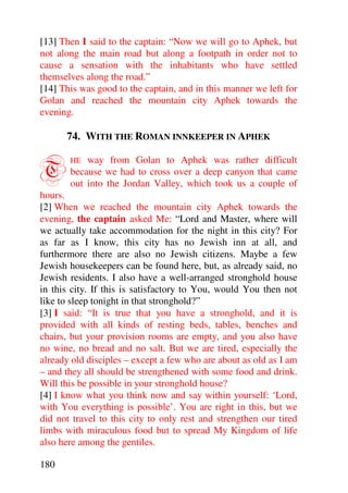 [13] Then I said to the captain: “Now we will go to Aphek, but
not along the main road but along a footpath in order not to
cause a sensation with the inhabitants who have settled
themselves along the road.”
[14] This was good to the captain, and in this manner we left for
Golan and reached the mountain city Aphek towards the
evening.

      74. WITH THE ROMAN INNKEEPER IN APHEK


T      HE  way from Golan to Aphek was rather difficult
       because we had to cross over a deep canyon that came
       out into the Jordan Valley, which took us a couple of
hours.
[2] When we reached the mountain city Aphek towards the
evening, the captain asked Me: “Lord and Master, where will
we actually take accommodation for the night in this city? For
as far as I know, this city has no Jewish inn at all, and
furthermore there are also no Jewish citizens. Maybe a few
Jewish housekeepers can be found here, but, as already said, no
Jewish residents. I also have a well-arranged stronghold house
in this city. If this is satisfactory to You, would You then not
like to sleep tonight in that stronghold?”
[3] I said: “It is true that you have a stronghold, and it is
provided with all kinds of resting beds, tables, benches and
chairs, but your provision rooms are empty, and you also have
no wine, no bread and no salt. But we are tired, especially the
already old disciples – except a few who are about as old as I am
– and they all should be strengthened with some food and drink.
Will this be possible in your stronghold house?
[4] I know what you think now and say within yourself: ‘Lord,
with You everything is possible’. You are right in this, but we
did not travel to this city to only rest and strengthen our tired
limbs with miraculous food but to spread My Kingdom of life
also here among the gentiles.

180
 