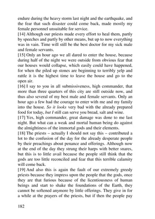 endure during the heavy storm last night and the earthquake, and
the fear that such disaster could come back, made mostly my
female personnel unsuitable for service.
[14] Although our priests made every effort to heal them, partly
by speeches and partly by other means, but up to now everything
was in vain. Time will still be the best doctor for my sick male
and female servants.
[15] Only an hour ago we all dared to enter the house, because
during half of the night we were outside from obvious fear that
our houses would collapse, which easily could have happened,
for when the piled up stones are beginning to terribly yelp and
rattle it is the highest time to leave the house and go to the
open air.
[16] I say to you in all submissiveness, high commander, that
more than three quarters of this city are still outside now, and
thus also several of my best male and female servants. Only an
hour ago a few had the courage to enter with me and my family
into the house. So it looks very bad with the already prepared
food for today, but I still can serve you bread, salt and wine.
[17] Yes, high commander, great damage was done to me last
night. But what can a weak and mortal human being do against
the almightiness of the immortal gods and their elements.
[18] The priests – actually I should not say this – contributed a
lot to the confusion of the day for the already desperate people
by their preachings about penance and offerings. Although now
at the end of the day they strung their harps with better snares,
but this is to little avail because the people still think that the
gods are too little reconciled and fear that this terrible calamity
will come back.
[19] And also this is again the fault of our extremely greedy
priests because they impress upon the people that the gods, once
they are that furious because of the licentiousness of human
beings and start to shake the foundations of the Earth, they
cannot be softened anymore by little offerings. They give in for
a while at the prayers of the priests, but if then the people pay

182
 