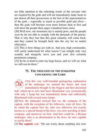 too little attention to the exhorting words of the servants who
are inspired by the gods and will not immediately make haste to
put almost all their possessions at the feet of the representatives
of the gods – especially as much as possible gold and silver –
then the gods will become even more furious than at first and
will show the people their anger a hundred times more.
[20] Well now, our mountain city is mainly poor, and the people
were by far not able to comply with the demands of the priests.
That is why they fear that this great calamity will come back,
and they cannot be brought back into the city for no matter
what price.
[21] This is how things are with us. And you, high commander,
will surely understand for what reason I can tonight only very
scantily and meagerly serve you and your also certainly
prominent company.
[22] So be so kind to enter my large house, and we will see what
we still can do there.”

          75. THE THOUGHTS OF THE INNKEEPER
                CONCERNING THE LORD



A        FTER    this very well-founded apologizing explanation
           of the innkeeper we entered the house and were
           immediately brought to the biggest and best decorated
hall, which up to now had been illuminated very economically
with only 1 lamp but was immediately better and sufficiently
illuminated with several more lamps.
[2] Now the innkeeper noticed that we, the company of the
captain, with the exception of his followers, were all Jews. So
he asked the captain how he, who was otherwise not exactly
known as a special friend of the Jews, was now traveling in their
company, and moreover on foot. And how could he, a Roman
innkeeper, who is an abomination to the Jews, be now capable
to satisfy them?
[3] The captain said: “Do not worry about anything else now

                                                               183
 