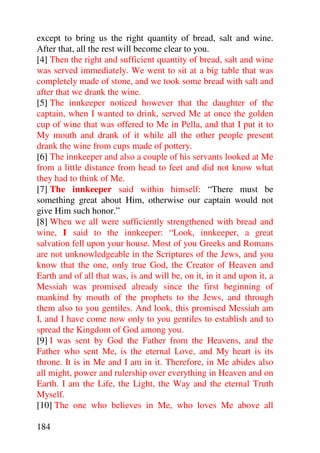 except to bring us the right quantity of bread, salt and wine.
After that, all the rest will become clear to you.
[4] Then the right and sufficient quantity of bread, salt and wine
was served immediately. We went to sit at a big table that was
completely made of stone, and we took some bread with salt and
after that we drank the wine.
[5] The innkeeper noticed however that the daughter of the
captain, when I wanted to drink, served Me at once the golden
cup of wine that was offered to Me in Pella, and that I put it to
My mouth and drank of it while all the other people present
drank the wine from cups made of pottery.
[6] The innkeeper and also a couple of his servants looked at Me
from a little distance from head to feet and did not know what
they had to think of Me.
[7] The innkeeper said within himself: “There must be
something great about Him, otherwise our captain would not
give Him such honor.”
[8] When we all were sufficiently strengthened with bread and
wine, I said to the innkeeper: “Look, innkeeper, a great
salvation fell upon your house. Most of you Greeks and Romans
are not unknowledgeable in the Scriptures of the Jews, and you
know that the one, only true God, the Creator of Heaven and
Earth and of all that was, is and will be, on it, in it and upon it, a
Messiah was promised already since the first beginning of
mankind by mouth of the prophets to the Jews, and through
them also to you gentiles. And look, this promised Messiah am
I, and I have come now only to you gentiles to establish and to
spread the Kingdom of God among you.
[9] I was sent by God the Father from the Heavens, and the
Father who sent Me, is the eternal Love, and My heart is its
throne. It is in Me and I am in it. Therefore, in Me abides also
all might, power and rulership over everything in Heaven and on
Earth. I am the Life, the Light, the Way and the eternal Truth
Myself.
[10] The one who believes in Me, who loves Me above all

184
 