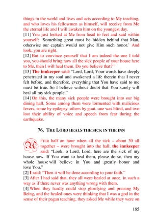 things in the world and lives and acts according to My teaching,
and who loves his fellowmen as himself, will receive from Me
the eternal life and I will awaken him on the youngest day.
[11] You just looked at Me from head to feet and said within
yourself: ‘Something great must be hidden behind that Man,
otherwise our captain would not give Him such honor.’ And
look, you are right.
[12] But to convince yourself that I am indeed the one I told
you, you should bring now all the sick people of your house here
to Me, then I will heal them. Do you believe that?”
[13] The innkeeper said: “Lord, Lord, Your words have deeply
penetrated in my soul and awakened a life therein that I never
felt before, and therefore, everything that You have said to me
must be true. So I believe without doubt that You surely will
heal all my sick people.”
[14] On this, the many sick people were brought into our big
dining hall. Some among them were tormented with malicious
fevers, some by epilepsy, others by gout, one was blind, and two
lost their ability of voice and speech from fear during the
earthquake.

        76. THE LORD HEALS THE SICK IN THE INN


A        FTER    half an hour when all the sick – about 30 all
           together – were brought into the hall, the innkeeper
           said: “Look, o Lord, Lord, here are the sick of my
house now. If You want to heal them, please do so, then my
whole house will believe in You and greatly honor and
love You.”
[2] I said: “Then it will be done according to your faith.”
[3] After I had said that, they all were healed at once, in such a
way as if there never was anything wrong with them.
[4] When they hardly could stop glorifying and praising My
Being, and the healed ones were thinking that I was a god in the
sense of their pagan teaching, they asked Me while they were on

                                                              185
 