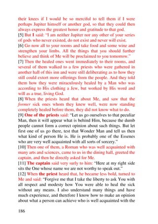 their knees if I would be so merciful to tell them if I were
perhaps Jupiter himself or another god, so that they could then
always express the greatest honor and gratitude to that god.
[5] But I said: “I am neither Jupiter nor any other of your series
of gods who never existed, do not exist and never will exist.
[6] Go now all to your rooms and take food and some wine and
strengthen your limbs. All the things that you should further
believe and think of Me will be proclaimed to you tomorrow.”
[7] Then the healed ones went immediately to their rooms, and
several of them walked to a few priests who were gathered in
another hall of this inn and were still deliberating as to how they
still could extort more offerings from the people. And they told
them how they were miraculously healed by a Man who was
according to His clothing a Jew, but worked by His word and
will as a true, living God.
[8] When the priests heard that about Me, and saw that the
former sick ones whom they knew well, were now standing
completely healed before them, they did not know what to do.
[9] One of the priests said: “Let us go ourselves to that peculiar
Man, then it will appear what is behind Him, because the dumb
people cannot form a correct opinion about such things. But let
first one of us go there, test that Wonder Man and tell us then
what kind of person He is. He is probably one of the Essenes
who are very well acquainted with all sorts of sorcery.”
[10] Then one of them, a Roman who was well acquainted with
many arts and sciences, came to us in the dining hall, greeted the
captain, and then he directly asked for Me.
[11] The captain said very surly to him: “Here at my right side
sits the One whose name we are not worthy to speak out.”
[12] When the priest heard that, he became less bold, turned to
Me and said: “Forgive me that I take the liberty to ask You with
all respect and modesty how You were able to heal the sick
without any means. I also understand many things and have
much experience, and therefore I know how to make an opinion
about what a person can achieve who is well acquainted with the

186
 