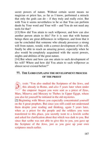 secret powers of nature. Without certain secret means no
magician or priest has, as far as I know, performed a miracle
that only the gods can do – if they truly and really exist. But
with You it seems nevertheless to be so that You can perform
deeds by Your word and Your will – and You do not need any
tools for that?
[13] How did You attain to such willpower, and how can also
another person attain to this? For it is sure that with human
beings there are great differences in willpower, and from that it
can be concluded that someone who already possesses a strong
will from nature, would, with a correct development of his will,
finally be able to reach an amazing power, especially when he
also would be completely acquainted with the secret powers,
mights and abilities of the great nature.
[14] But where and how can one attain to such development of
his will? Where and how did You attain to such willpower as
almost never existed before?”

 77. THE LORD EXPLAINS THE DEVELOPMENT PROCESS
                        OF THE PRIEST



I     SAID:   “You also studied the Scriptures of the Jews, and
       this already in Rome, and also 5 years later when under
       the emperor August you were sent as a priest of Zeus,
Mars, Minerva and Mercury to Thebes in Upper Egypt, where
you also let yourself be initiated in the old mysteries.
[2] Beginning with Moses you especially concentrated yourself
on the 4 great prophets. But since you still could not understand
them despite your reading and thinking, again 5 years later,
when as a priest for the people and the soldiers you were
transferred to this place, you secretly went to a Jewish scribe
and asked for clarification about that which was dark to you. But
since that scribe was not able to give this to you, you gave up
the Scripture of the Jews, just as you gave up your own
scriptures much earlier.

                                                             187
 