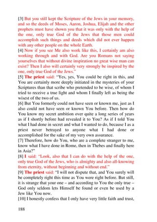 [3] But you still kept the Scripture of the Jews in your memory,
and so the deeds of Moses, Aaron, Joshua, Elijah and the other
prophets must have shown you that it was only with the help of
the one, only true God of the Jews that those men could
accomplish such things and deeds which did not ever happen
with any other people on the whole Earth.
[4] Now if you see Me also work like this, I certainly am also
working through and with God. Are you Romans not saying
yourselves that without divine inspiration no great wise man can
exist? Then I also will certainly very strongly be inspired by the
one, only true God of the Jews.”
[5] The priest said: “Yes, yes, You could be right in this, and
You are certainly more deeply initiated in the mysteries of your
Scriptures than that scribe who pretended to be wise, of whom I
tried to receive a true light and whom I finally left as being the
wisest of the two of us.
[6] But You formerly could not have seen or known me, just as I
also could not have seen or known You before. Then how do
You know my secret ambition over quite a long series of years
as if I shortly before had revealed it to You? As if I told You
what I had done in secret and what I wanted to do, because I as a
priest never betrayed to anyone what I had done or
accomplished for the sake of my very own assurance.
[7] Therefore, how do You, who are a complete stranger to me,
know what I have done in Rome, then in Thebes and finally here
in Asia?”
[8] I said: “Look, also that I can do with the help of the one,
only true God of the Jews, who is almighty and also all-knowing
from eternity, without beginning and without end.”
[9] The priest said: “I will not dispute that, and You surely will
be completely right this time as You were right before. But still,
it is strange that your one – and according to You the only true –
God only seldom lets Himself be found or even be used by a
Jew like You now.
[10] I honestly confess that I only have very little faith and trust,

188
 