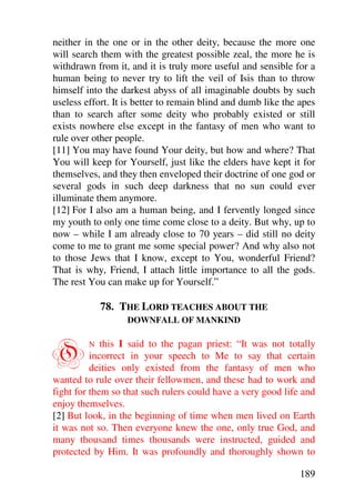 neither in the one or in the other deity, because the more one
will search them with the greatest possible zeal, the more he is
withdrawn from it, and it is truly more useful and sensible for a
human being to never try to lift the veil of Isis than to throw
himself into the darkest abyss of all imaginable doubts by such
useless effort. It is better to remain blind and dumb like the apes
than to search after some deity who probably existed or still
exists nowhere else except in the fantasy of men who want to
rule over other people.
[11] You may have found Your deity, but how and where? That
You will keep for Yourself, just like the elders have kept it for
themselves, and they then enveloped their doctrine of one god or
several gods in such deep darkness that no sun could ever
illuminate them anymore.
[12] For I also am a human being, and I fervently longed since
my youth to only one time come close to a deity. But why, up to
now – while I am already close to 70 years – did still no deity
come to me to grant me some special power? And why also not
to those Jews that I know, except to You, wonderful Friend?
That is why, Friend, I attach little importance to all the gods.
The rest You can make up for Yourself.”

             78. THE LORD TEACHES ABOUT THE
                   DOWNFALL OF MANKIND



O        N   this I said to the pagan priest: “It was not totally
          incorrect in your speech to Me to say that certain
          deities only existed from the fantasy of men who
wanted to rule over their fellowmen, and these had to work and
fight for them so that such rulers could have a very good life and
enjoy themselves.
[2] But look, in the beginning of time when men lived on Earth
it was not so. Then everyone knew the one, only true God, and
many thousand times thousands were instructed, guided and
protected by Him. It was profoundly and thoroughly shown to

                                                               189
 