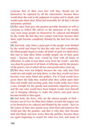 everyone that of their own free will they should not let
themselves be captured by all the enticements, because these
would draw the soul in the judgment of matter and its death, and
would make them deaf, blind and insensible for all that is divine
and purely spiritual.
[3] But since God gave the greatest possible freedom of will to
everyone to follow His advice or the attraction of the world,
very soon many people let themselves be seduced and blinded
by the world. By that they lost contact with God, because their
inner sight became completely blinded by the bad love for the
world.
[4] And look, only when a great part of the people were blinded
by the world and forgot by that the only true God completely,
the blind people began to make all kinds of gods for themselves
that had to help these blind worldly people out of their great
need – because they were visited by God with all kinds of
afflictions in order to turn them away from the world – and this
was done by payment of all kinds of offerings and by the prayers
of the priests, out of which all too soon proud rulers came up.
[5] But they were not helped, because the one, only true God
could not and might not help them, so that they would not have
become even more blind and godless. For if God would have
given them the help they wanted after they called upon their
false and totally non-existing gods, that would really have been
a true triumph for the greedy and extremely imperious priests,
and the one who would have been helped would wear himself
out in bringing offerings to make the priests and gods never
become hostile to him again.
[6] And look, the Jews, who are the chosen people of God –
because out of love for Him their fathers resisted the longest not
to let themselves be seduced and blinded by the world – have in
the course of time also turned away from God and turned to the
world just like the gentiles, and that is why they also became
deaf and blind, and now worse than the gentiles, because these
are again beginning to search for what was lost, and many of

190
 
