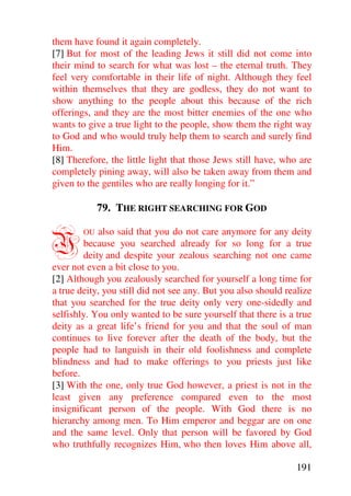 them have found it again completely.
[7] But for most of the leading Jews it still did not come into
their mind to search for what was lost – the eternal truth. They
feel very comfortable in their life of night. Although they feel
within themselves that they are godless, they do not want to
show anything to the people about this because of the rich
offerings, and they are the most bitter enemies of the one who
wants to give a true light to the people, show them the right way
to God and who would truly help them to search and surely find
Him.
[8] Therefore, the little light that those Jews still have, who are
completely pining away, will also be taken away from them and
given to the gentiles who are really longing for it.”

             79. THE RIGHT SEARCHING FOR GOD


Y       OU  also said that you do not care anymore for any deity
        because you searched already for so long for a true
        deity and despite your zealous searching not one came
ever not even a bit close to you.
[2] Although you zealously searched for yourself a long time for
a true deity, you still did not see any. But you also should realize
that you searched for the true deity only very one-sidedly and
selfishly. You only wanted to be sure yourself that there is a true
deity as a great life’s friend for you and that the soul of man
continues to live forever after the death of the body, but the
people had to languish in their old foolishness and complete
blindness and had to make offerings to you priests just like
before.
[3] With the one, only true God however, a priest is not in the
least given any preference compared even to the most
insignificant person of the people. With God there is no
hierarchy among men. To Him emperor and beggar are on one
and the same level. Only that person will be favored by God
who truthfully recognizes Him, who then loves Him above all,

                                                               191
 