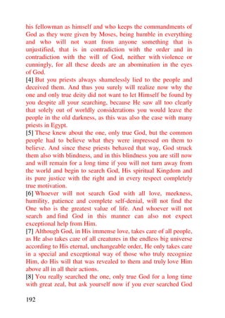 his fellowman as himself and who keeps the commandments of
God as they were given by Moses, being humble in everything
and who will not want from anyone something that is
unjustified, that is in contradiction with the order and in
contradiction with the will of God, neither with violence or
cunningly, for all these deeds are an abomination in the eyes
of God.
[4] But you priests always shamelessly lied to the people and
deceived them. And thus you surely will realize now why the
one and only true deity did not want to let Himself be found by
you despite all your searching, because He saw all too clearly
that solely out of worldly considerations you would leave the
people in the old darkness, as this was also the case with many
priests in Egypt.
[5] These knew about the one, only true God, but the common
people had to believe what they were impressed on them to
believe. And since these priests behaved that way, God struck
them also with blindness, and in this blindness you are still now
and will remain for a long time if you will not turn away from
the world and begin to search God, His spiritual Kingdom and
its pure justice with the right and in every respect completely
true motivation.
[6] Whoever will not search God with all love, meekness,
humility, patience and complete self-denial, will not find the
One who is the greatest value of life. And whoever will not
search and find God in this manner can also not expect
exceptional help from Him.
[7] Although God, in His immense love, takes care of all people,
as He also takes care of all creatures in the endless big universe
according to His eternal, unchangeable order, He only takes care
in a special and exceptional way of those who truly recognize
Him, do His will that was revealed to them and truly love Him
above all in all their actions.
[8] You really searched the one, only true God for a long time
with great zeal, but ask yourself now if you ever searched God

192
 