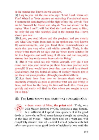 in the manner that I have shown you now.
[9] I say to you: not the one who says: ‘Lord, Lord, where are
You? When I as Your creature am searching You and call upon
You from the dark deepness of the night of my life, why do You
not let Yourself be found, and why do You not answer me by
saying ‘Here I am?’, will find God the Lord and come to Him,
but only the one who searches God in the manner that I have
shown you now.
[10] Look, you read Moses and the prophets, and you clearly
saw what God wants from men in the spoken-out, well-known
10 commandments, and you liked these commandments so
much that you very often said within yourself: ‘Truly, in the
whole world there are no laws that are wiser, more suitable for
the true happiness and well being of all men, and one can justly
assume that they really come from a divine Being.’
[11] But if you could say this within yourself, why did it not
come once into your mind to put these laws into practice with
yourself? If you would have done that, you would have found
God already, but you found all kinds of worldly reasons not to
put these laws into practice, although you admired them.
[12] Let these laws from now on become deeds with you,
indemnify everyone as good as possible what you did wrong to
them, and have for the being the firm will to do this. Then you
quickly and easily will find the One whom you sought in vain
for so long.”

80. THE LORD SHOWS THE RIGHT WAY TO SEARCH GOD


O        N  these words of Mine, the priest said: “Truly, very
         wise Master, inspired by God, I possess a great fortune.
         Is it sufficient if I spend three quarters of it for good
deeds to those who suffered some damage through me according
to the laws of Moses – which from now on I want and will
completely observe them all – and if I would perform with that
other one quarter other good deeds of neighborly love until the

                                                              193
 