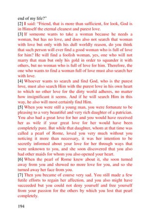 end of my life?”
[2] I said: “Friend, that is more than sufficient, for look, God is
in Himself the eternal cleanest and purest love.
[3] If someone wants to take a woman because he needs a
woman, but has no love, and does also not search that woman
with love but only with his dull worldly reason, do you think
that such person will ever find a good woman who is full of love
for him? He will find a foolish woman, yes, one who will not
marry that man but only his gold in order to squander it with
others, but no woman who is full of love for him. Therefore, the
one who wants to find a woman full of love must also search her
with love.
[4] Whoever wants to search and find God, who is the purest
love, must also search Him with the purest love in his own heart
to which no other love for the dirty world adheres, no matter
how insignificant it seems. And if he will search Him in this
way, he also will most certainly find Him.
[5] When you were still a young man, you were fortunate to be
pleasing to a very beautiful and very rich daughter of a patrician.
You also had a great love for her and you would have received
her as wife if your great love for her would have been
completely pure. But while that daughter, whom at that time was
called a pearl of Rome, loved you very much without you
noticing it more than necessary, it was her intention to be
secretly informed about your love for her through ways that
were unknown to you, and she soon discovered that you also
had other maids for whom you also opened your heart.
[6] When the pearl of Rome knew about it, she soon turned
away from you and showed no more love for you, and so she
turned away her face from you.
[7] Then you became of course very sad. You still made a few
futile efforts to regain her affection, and you also might have
succeeded but you could not deny yourself and free yourself
from your passion for the others by which you lost that pearl
completely.

194
 