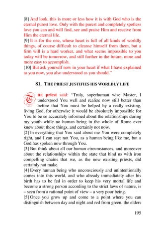 [8] And look, this is more or less how it is with God who is the
eternal purest love. Only with the purest and completely spotless
love you can and will find, see and praise Him and receive from
Him the eternal life.
[9] It is for the one, whose heart is full of all kinds of worldly
things, of course difficult to cleanse himself from them, but a
firm will is a hard worker, and what seems impossible to you
today will be tomorrow, and still further in the future, more and
more easy to accomplish.
[10] But ask yourself now in your heart if what I have explained
to you now, you also understood as you should.”

      81. THE PRIEST JUSTIFIES HIS WORLDLY LIFE


T      HE    priest said: “Truly, superhuman wise Master, I
        understood You well and realize now still better than
        before that You must be helped by a really existing,
living God, for otherwise it would be absolutely impossible for
You to be so accurately informed about the relationships during
my youth while no human being in the whole of Rome ever
knew about these things, and certainly not now.
[2] In everything that You said about me You were completely
right, and I can say: not You, as a human being like me, but a
God has spoken now through You.
[3] But think about all our human circumstances, and moreover
about the relationships within the state that bind us with iron
compelling chains that we, as the now existing priests, did
certainly not make.
[4] Every human being who unconsciously and unintentionally
comes into this world, and who already immediately after his
birth has to be fed in order to keep his very mortal life and
become a strong person according to the strict laws of nature, is
– seen from a rational point of view – a very poor being.
[5] Once you grow up and come to a point where you can
distinguish between day and night and red from green, the elders

                                                              195
 