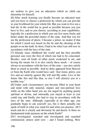 are zealous to give you an education which no child can
determine for himself.
[6] After much learning you finally become an educated man
and you have to choose a profession by which you can provide
in your livelihood for your whole life. But you want to live not a
bad life in the world but as good as possible because you just
have to live, and so you choose, according to your capabilities,
logically for a profession in which you can live more freely and
better under the powerful chains of the state. And that was for
me the profession of priest. I became a priest, no matter if that
for which I stood was based on the lie and the cheating of the
people or on the truth. In short, I had to be what I am still now in
accordance with the laws of the state.
[7] Already since childhood the world and the best possible
personal care were the first of which one had to be concerned.
Besides, soon all kinds of other needs awakened in me, and
having the means for it to also satisfy these needs – of course
always in accordance with the laws of the state – you also satisfy
them as much as possible. And no deity appeared from Heaven
or from the Earth who would have said: ‘Just listen, priest, you
live and act entirely against My will and My order. Live in the
future like this and like that, or else I will chastise you in a
terrible way.’
[8] Under such circumstances you become filled in your heart
and mind with only material, impure and non-spiritual love
while on the other hand you are not urged by anything purely
spiritual or divine, and outwardly you stayed at least as you
could stay and finally also had to stay in accordance with the
laws of the state. Although, especially at an older age, you
gradually begin to ask yourself: yes, but is there actually one
spark of truth in what you stand for and what you practice. All I
teach and do is clearly and obviously lie and deceit. Is there no
fundamental truth anymore on the whole Earth?’
[9] I investigated, searched and investigated and searched
continuously almost until now – and I found nothing. How

196
 