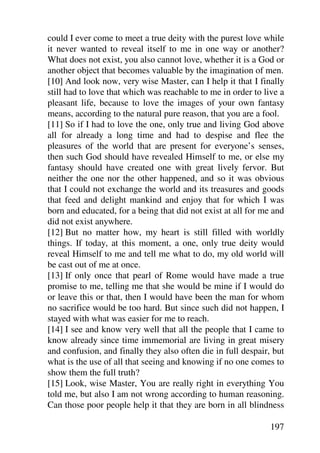 could I ever come to meet a true deity with the purest love while
it never wanted to reveal itself to me in one way or another?
What does not exist, you also cannot love, whether it is a God or
another object that becomes valuable by the imagination of men.
[10] And look now, very wise Master, can I help it that I finally
still had to love that which was reachable to me in order to live a
pleasant life, because to love the images of your own fantasy
means, according to the natural pure reason, that you are a fool.
[11] So if I had to love the one, only true and living God above
all for already a long time and had to despise and flee the
pleasures of the world that are present for everyone’s senses,
then such God should have revealed Himself to me, or else my
fantasy should have created one with great lively fervor. But
neither the one nor the other happened, and so it was obvious
that I could not exchange the world and its treasures and goods
that feed and delight mankind and enjoy that for which I was
born and educated, for a being that did not exist at all for me and
did not exist anywhere.
[12] But no matter how, my heart is still filled with worldly
things. If today, at this moment, a one, only true deity would
reveal Himself to me and tell me what to do, my old world will
be cast out of me at once.
[13] If only once that pearl of Rome would have made a true
promise to me, telling me that she would be mine if I would do
or leave this or that, then I would have been the man for whom
no sacrifice would be too hard. But since such did not happen, I
stayed with what was easier for me to reach.
[14] I see and know very well that all the people that I came to
know already since time immemorial are living in great misery
and confusion, and finally they also often die in full despair, but
what is the use of all that seeing and knowing if no one comes to
show them the full truth?
[15] Look, wise Master, You are really right in everything You
told me, but also I am not wrong according to human reasoning.
Can those poor people help it that they are born in all blindness

                                                               197
 