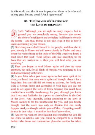 in this world and that it was imposed on them to be educated
among great lies and deceit? Am I right or not?”

               82. THE FORMER REVELATIONS OF
                   THE LORD TO THE PRIEST



I      SAID:  “Although you are right in many respects, but in
        general you are completely wrong, because you accuse
        the deity of negligence and complete indifference towards
the people – and that, friend, is not true, even if this is how it
seems according to your reason.
[2] God always revealed Himself to the people, and thus also to
you, already in Rome and still more clearly in Thebe, and once
when you were sitting at the shore of the Nile when you heard a
loud voice that said: ‘Read Moses, and live according to the
laws that are written in it, then you will find what you are
searching.’
[3] Then you began to read Moses again and also the other
prophets, but still, for all kinds of reasons, you neglected to live
and act according to the laws.
[4] A year later when you came again to that same spot at the
river, you heard that same voice again and thought about it for a
long time, but you still did not come to actions, for firstly you
were a Roman priest and according to your idea you did not
want to act against the laws of Rome because this could have
resulted in a worldly disadvantage for you, although you knew
that it was not forbidden for a priest to also believe in the God
of the Jews. And secondly, acting according to the laws of
Moses seemed to be too troublesome for you, and you finally
thought that the voice was only an illusion that can easily
happen. And you thought within yourself that, if anything would
be true in that voice, it would let hear itself more often.
[5] And so you went on investigating and searching but you did
not come to actions, and you could be compared to a master
builder who draws one construction plan after another but when

198
 