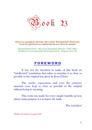 B o o k 23
 There is no copyright for this book. This is God’s Word and God’s Word is free.
     It may be copied freely on condition that the text will not be changed.

    Original German book: “Das grosse Evangelium Johannes” (1851-1864).
    This Book 23 is translated from the German book X – Chapters 19 to 118.




                        FOREWORD

        It was not the intention to make of this book an
“intellectual” translation, but rather to translate it as close as
possible to the original text given by Jesus Christ.

       The words, expressions and even the sentence
structure were kept as close as possible to the original
without losing its meaning.

      This work was made for every simple humble person
whose main purpose it is to know the truth.

                                                              The translator

(Table of contents on page 244)


                                                                                   1
 