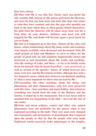 him, have shown.
[5] Then with Me it was like this: Good, since you prefer the
old, worldly filth instead of My purest gold from the Heavens,
and since by that you look more and more like dogs who return
to what they have vomited, and also like pigs who speedily run
back to the pool where they so often greatly dirtied themselves,
the gold from the Heavens will be taken away from you for a
long time. In your distress, darkness and need you will
languish for Me, and death will become again a great terror for
you on Earth.
[6] And so it happened up to this time. Almost all the cities and
places, where handwritings about My many works and teachings
were largely available, were destroyed and devastated. Only the
small gospels of John and Matthew, to serve as ethics for the
people of good will, are still somehow linguistically correct and
preserved as real documents about My works and teachings.
Also the writings of Luke, and Marc – as far as he briefly wrote
down for himself what he heard from Paul – were preserved, as
well as several of the apostles’ letters, of which however also
many were lost, and the Revelation of John, although also with a
few linguistic errors, which does however not diminish anything
of what is most important for those who are lead by Me.
[7] Concerning the other teachings about the things and
phenomena and their characteristics, only few were preserved
until this time – here and there and much hidden. And wherever
something was found from the time of the Romans and the
Greeks, it ended up in the monasteries, but it was never told to
mankind that was languishing in the dark – not even the size of
one stroke.
[8] Solar and moon eclipses, comets and other very natural
phenomena were not profitable for the priests when it was
explained according to the truth. They very soon were changed
into forerunners and declarations of punishments that I imposed
upon the people so that by that the people who were made
frightened would massively make pilgrimages to the temples,

                                                              19
 