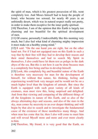 the spirit of man, which is his greatest possession of life, went
completely lost. And Moses himself had to keep the people of
Israel, who became too sensual, for nearly 40 years in an
unfriendly desert, which was in natural respect really not pretty,
in order to make them receptive for the inner godly-spiritual.
[10] Therefore, I am of the opinion that this Earth is largely too
charming and too beautiful for the spiritual development
of men.
[11] Of course, personally I indescribably like this morning very
much, but I also feel what kind of charming mighty impression
it must make on a healthy young mind.”
[12] I said: “On the one hand you are right, but on the other
hand not. For if I had not equipped men on this Earth in such a
way that by their free will they had to develop their reason and
their mind themselves and had to search My Spirit in
themselves, I also could have let them rest as polyps in the dark
abyss of the sea. But this is not how it can be done because man
is a completely free being and has to develop himself.
[13] Look, this completely big and beautiful nature of the Earth
is therefore very necessary for man for the development of
himself, for without that nature, his thinking, feeling and
experiencing would look very meager and he would not be on a
much higher level than the kingdom of animals. But since the
Earth is equipped with such great variety of all kinds of
creatures, man must view this, being surprised and delighted.
And from that viewing and comparing of the different things of
all the kingdoms in nature of this Earth, and so also of the
always alternating days and seasons, and also of the stars in the
sky, man comes by necessity to an ever deeper thinking and will
begin by that also to search and to investigate the fundamental
cause of the existence of those numberless many things. And
when man has come that far, then I also will come to meet him
and will reveal Myself more and more and ever more clearly
to him.
[14] Therefore, My friend, it is very good that the Earth, on

202
 