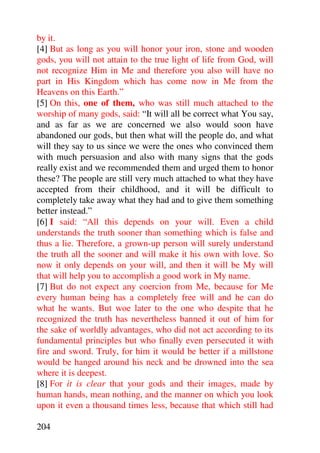 by it.
[4] But as long as you will honor your iron, stone and wooden
gods, you will not attain to the true light of life from God, will
not recognize Him in Me and therefore you also will have no
part in His Kingdom which has come now in Me from the
Heavens on this Earth.”
[5] On this, one of them, who was still much attached to the
worship of many gods, said: “It will all be correct what You say,
and as far as we are concerned we also would soon have
abandoned our gods, but then what will the people do, and what
will they say to us since we were the ones who convinced them
with much persuasion and also with many signs that the gods
really exist and we recommended them and urged them to honor
these? The people are still very much attached to what they have
accepted from their childhood, and it will be difficult to
completely take away what they had and to give them something
better instead.”
[6] I said: “All this depends on your will. Even a child
understands the truth sooner than something which is false and
thus a lie. Therefore, a grown-up person will surely understand
the truth all the sooner and will make it his own with love. So
now it only depends on your will, and then it will be My will
that will help you to accomplish a good work in My name.
[7] But do not expect any coercion from Me, because for Me
every human being has a completely free will and he can do
what he wants. But woe later to the one who despite that he
recognized the truth has nevertheless banned it out of him for
the sake of worldly advantages, who did not act according to its
fundamental principles but who finally even persecuted it with
fire and sword. Truly, for him it would be better if a millstone
would be hanged around his neck and be drowned into the sea
where it is deepest.
[8] For it is clear that your gods and their images, made by
human hands, mean nothing, and the manner on which you look
upon it even a thousand times less, because that which still had

204
 