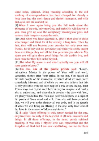 some inner, spiritual, living meaning according to the old
teaching of correspondences has been changed for already a
long time into the most dense and darkest nonsense, and with
that, also into the coarsest lie.
[9] When I now again bring you the full truth about the
existence of the one, only true God, and make His will known to
you, then give up also the completely meaningless gods and
remove their images – accept the truth.
[10] And when you have accepted it, give it then also to those
who hunger and thirst for it for already a long time. Then by
that, they will not become your enemies but only your true
friends, for if they did not persecute you when you solely taught
them evil things, they will all the less persecute you when in My
name you will give them good things for this earthly live, and
even more for their life in the beyond.
[11] But what My name is and who I actually am, you will all
soon come to know.”
[12] On this, one of the gentile priests said: “Listen,
miraculous Master in the power of Your will and word,
yesterday, shortly after Your arrival in our inn, You healed all
the sick people of the innkeeper, of which deed we soon were
completely informed and of which we now also believe that this
is only possible with the sure help of a true divine Being. That
You always can expect such help is easy to imagine and finally
also to understand, and since that is certainly the case with You,
we gladly would like that You also here would show us a sign of
the power of Your word and will. If we also will have proof of
that, we will even today destroy all our gods, and in the temple
of Zeus we will bring an offering to the one, only true God of
the Jews in the manner of Moses and Aaron.”
[13] I said: “Such offering is truly never needed for the one,
only true God, not only of the Jews but of all men, creatures and
things. In all those offerings, in the inner, purely spiritual
meaning, it was only I Myself who was represented and the
Kingdom of God that I am now establishing, not for the flesh

                                                              205
 