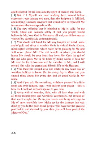 and blood but for the souls and the spirit of men on this Earth.
[14] But if I Myself am now walking here around before
everyone’s eyes among you men, then the Scripture is fulfilled,
and nothing is needed anymore that would have to represent Me
in a manner that corresponds to Me.
[15] The new offering that is pleasing to Me is valid for the
whole future and consists solely of that you people would
believe in Me, love God in Me above all and your fellowmen as
yourself by keeping My commandments.
[16] You should not build for Me any temples of wood, stone
and of gold and silver to worship Me in it with all kinds of vain,
meaningless ceremonies which were never pleasing to Me and
will never please Me. The real temple in which you should
honor Me should be your heart that loves Me. Only the gift of
the one who gives Me in his heart by doing works of love for
Me and for his fellowman will be valuable to Me, and I will
reward him with the eternal and blissful life in My Heavens.
[17] You therefore should also not establish any feast day or
workless holiday to honor Me, for every day is Mine, and you
should think about Me every day and do good works in My
name.
[18] And if you ask Me something, withdraw yourself in a little
room and pray hidden, then I will answer your prayer – this is
how the Lord God Zebaoth speaks to you men.
[19] Away with all temples, idols, with all feast days and with
all those meaningless and worthless ceremonies, but instead of
that, erect temples for Me in your hearts and bring offerings to
Me of pure, unselfish love. Make up for the damage that was
done by you to the poor, blind people who were for the greatest
part lied to and cheated by you, then you will have part of the
Mercy of God.”




206
 