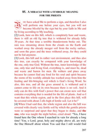 85. A MIRACLE WITH A SYMBOLIC MEANING
                       FOR THE PRIESTS



Y       OU  have asked Me to perform a sign, and therefore I also
        will perform one before your eyes, but you will not
        become blissful by the sign but by your faith in Me and
by living according to My teaching.
[2] Look, here on this hill, which is completely bare and waste,
there is still an old fig tree that is withered for already fully
30 years. At that time a terrible thunderstorm broke out. The
rain was streaming down from the clouds on the Earth and
washed away the already meager soil from the rocky surface,
and soon the grass and the trees withered away, for they could
not be fed anymore.
[3] Look, this hill and its rather vast environment, and thus also
this tree, can exactly be compared with your knowledge of
the one, only true God. Without the true, inner knowledge of the
one, only true and living God, everything is, and must be, dead
and waste and barren for men. He withers and pines away
because he cannot find any food for his soul and spirit because
the storm of his worldly attitude has washed away from him the
feeding and life-bringing soil which is God’s living Word. So
also, this tree, and all the grass around it, is withered and it
cannot come to life on its own because there is no soil. And it
only can do this with God’s power that can create new soil that
contains everything that is needed for the life of plants. And so I
want that this whole region, and in the first place this hill, will
be covered with about 2 ells high of fertile soil. Let it be!”
[4] When I had said that, the whole region and also the hill was
covered with clearly very fertile soil by which the gentile priests
were so surprised and upset that they began to shake, and the
one, who was taught the night before, cried aloud: “Yes, I have
found here the One whom I searched in vain for already a long
time! You, o Lord, great, holy and mighty above all, are truly
the One Himself about whom You said that I still would find

                                                               207
 