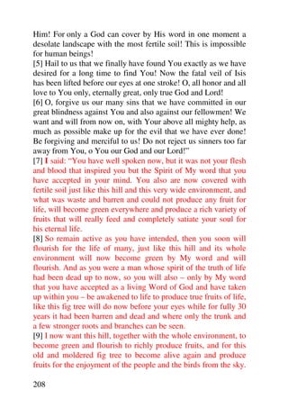 Him! For only a God can cover by His word in one moment a
desolate landscape with the most fertile soil! This is impossible
for human beings!
[5] Hail to us that we finally have found You exactly as we have
desired for a long time to find You! Now the fatal veil of Isis
has been lifted before our eyes at one stroke! O, all honor and all
love to You only, eternally great, only true God and Lord!
[6] O, forgive us our many sins that we have committed in our
great blindness against You and also against our fellowmen! We
want and will from now on, with Your above all mighty help, as
much as possible make up for the evil that we have ever done!
Be forgiving and merciful to us! Do not reject us sinners too far
away from You, o You our God and our Lord!”
[7] I said: “You have well spoken now, but it was not your flesh
and blood that inspired you but the Spirit of My word that you
have accepted in your mind. You also are now covered with
fertile soil just like this hill and this very wide environment, and
what was waste and barren and could not produce any fruit for
life, will become green everywhere and produce a rich variety of
fruits that will really feed and completely satiate your soul for
his eternal life.
[8] So remain active as you have intended, then you soon will
flourish for the life of many, just like this hill and its whole
environment will now become green by My word and will
flourish. And as you were a man whose spirit of the truth of life
had been dead up to now, so you will also – only by My word
that you have accepted as a living Word of God and have taken
up within you – be awakened to life to produce true fruits of life,
like this fig tree will do now before your eyes while for fully 30
years it had been barren and dead and where only the trunk and
a few stronger roots and branches can be seen.
[9] I now want this hill, together with the whole environment, to
become green and flourish to richly produce fruits, and for this
old and moldered fig tree to become alive again and produce
fruits for the enjoyment of the people and the birds from the sky.

208
 