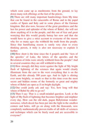 which soon came up as mushrooms from the ground, to lay
down many rich offerings at the feet of the priests.
[9] There are still many important handwritings from My time
that can be found in the catacombs of Rome and in the papal
castles of Spain and Italy and in some places of the German
kingdom. But also now, because of the great greediness and the
lust for power and splendor of the whore of Babel, she will not
show anything of it to the people, and this out of fear and great
worrying that this would greatly betray her now and that she
would have to give a strict account to everyone of the reason
why for so many ages she withheld the truth from the people.
Since that humiliating reason is surely very clear to every
thinking person, it truly is also not necessary to explain it
further.
[10] How short is the time since the 4 gospels and the ‘Acts of
the apostles’ of Luke, the letters of the apostles and the
Revelation of John were strictly withheld from the people? And
in several countries they are still withheld to them.
[11] How strongly did they resist against the light of My bright
flash of lightning of the sciences that again would clearly
illuminate from the east to the west everything that is on the
Earth, and this already 300 years ago. And its light is shining
ever more brightly, so much so that in this time even the most
secret and hidden rooms of the formerly so great and mighty
whore of Babel are open as if on bright daylight.
[12] One could justly ask and say: Yes, how long will that
whore of Babel be able to go on?
[13] Then I say: That is a small-minded question. Look at the
light of My flash of lightning that becomes brighter and mightier
every day. How can the old dark, pagan Babylonian wonder-
nonsense, which deceit has been put into the light in the smallest
corners and holes, still go on along with the thousands, now
completely mathematically proven truths of all skills of sciences
and technique which can be freely used and are accessible to
everyone?

20
 