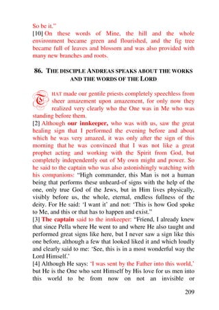 So be it.”
[10] On these words of Mine, the hill and the whole
environment became green and flourished, and the fig tree
became full of leaves and blossom and was also provided with
many new branches and roots.

86. THE DISCIPLE ANDREAS SPEAKS ABOUT THE WORKS
           AND THE WORDS OF THE LORD



T      HAT   made our gentile priests completely speechless from
        sheer amazement upon amazement, for only now they
        realized very clearly who the One was in Me who was
standing before them.
[2] Although our innkeeper, who was with us, saw the great
healing sign that I performed the evening before and about
which he was very amazed, it was only after the sign of this
morning that he was convinced that I was not like a great
prophet acting and working with the Spirit from God, but
completely independently out of My own might and power. So
he said to the captain who was also astonishingly watching with
his companions: “High commander, this Man is not a human
being that performs these unheard-of signs with the help of the
one, only true God of the Jews, but in Him lives physically,
visibly before us, the whole, eternal, endless fullness of the
deity. For He said: ‘I want it’ and not: ‘This is how God spoke
to Me, and this or that has to happen and exist.”
[3] The captain said to the innkeeper: “Friend, I already knew
that since Pella where He went to and where He also taught and
performed great signs like here, but I never saw a sign like this
one before, although a few that looked liked it and which loudly
and clearly said to me: ‘See, this is in a most wonderful way the
Lord Himself.’
[4] Although He says: ‘I was sent by the Father into this world,’
but He is the One who sent Himself by His love for us men into
this world to be from now on not an invisible or

                                                             209
 