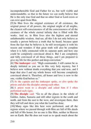 incomprehensible God and Father for us, but well visible and
understandable, so that in the future we can really believe that
He is the only true God and that no other God or Lord exists or
can exist apart from Him.
[5] In Him lives the original existence of all existence, the
original power of all powers, the original might of all mights,
the clearest self-consciousness of all the consciousness of all the
creatures of the whole eternal infinity that is filled with His
works. And so, in Him lives also the highest and eternal
unfathomable wisdom. And see, all this I do not only believe as
usually a person believes a truth that he heard, because apart
from the fact that he believes it, he still investigates it with his
reason and wonders if that great truth will also be complete
when it is fully connected with its separate parts and how one
could be completely convinced about it. But I am completely
and fully convinced of all those things, and I am prepared to
give my life for this perfect and deep conviction.”
[6] The innkeeper said: “High commander, I still cannot be as
deeply initiated as you are in this very holy mystery, but I
believe now without doubt everything that you said now, and I
hope that also I and my whole house will become completely
convinced about it. Therefore, all honor and love is now to the
one, visible God before us.”
[7] As the captain and the innkeeper spoke, so also spoke the
priests and also the disciples among each other.
[8] A priest went to a disciple and asked him if I often
performed such signs.
[9] The disciple said: “Go to all the places in the whole of
Galilee, Judea, Samaria and still other regions in the south and
north, and from the east to the west, and investigate there, then
they will tell and show you what the Lord has done.
[10] Many signs like this here were performed, and all the
regions where we passed through with Him are full of His deeds
and full of His honor, for no one is like Him, neither in Heaven
nor on Earth. But He does not want us to speak much about the

210
 