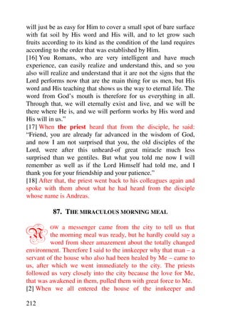 will just be as easy for Him to cover a small spot of bare surface
with fat soil by His word and His will, and to let grow such
fruits according to its kind as the condition of the land requires
according to the order that was established by Him.
[16] You Romans, who are very intelligent and have much
experience, can easily realize and understand this, and so you
also will realize and understand that it are not the signs that the
Lord performs now that are the main thing for us men, but His
word and His teaching that shows us the way to eternal life. The
word from God’s mouth is therefore for us everything in all.
Through that, we will eternally exist and live, and we will be
there where He is, and we will perform works by His word and
His will in us.”
[17] When the priest heard that from the disciple, he said:
“Friend, you are already far advanced in the wisdom of God,
and now I am not surprised that you, the old disciples of the
Lord, were after this unheard-of great miracle much less
surprised than we gentiles. But what you told me now I will
remember as well as if the Lord Himself had told me, and I
thank you for your friendship and your patience.”
[18] After that, the priest went back to his colleagues again and
spoke with them about what he had heard from the disciple
whose name is Andreas.

          87. THE MIRACULOUS MORNING MEAL


N        OW   a messenger came from the city to tell us that
          the morning meal was ready, but he hardly could say a
          word from sheer amazement about the totally changed
environment. Therefore I said to the innkeeper why that man – a
servant of the house who also had been healed by Me – came to
us, after which we went immediately to the city. The priests
followed us very closely into the city because the love for Me,
that was awakened in them, pulled them with great force to Me.
[2] When we all entered the house of the innkeeper and

212
 