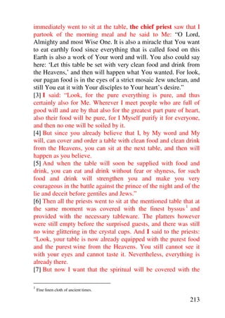 immediately went to sit at the table, the chief priest saw that I
partook of the morning meal and he said to Me: “O Lord,
Almighty and most Wise One. It is also a miracle that You want
to eat earthly food since everything that is called food on this
Earth is also a work of Your word and will. You also could say
here: ‘Let this table be set with very clean food and drink from
the Heavens,’ and then will happen what You wanted. For look,
our pagan food is in the eyes of a strict mosaic Jew unclean, and
still You eat it with Your disciples to Your heart’s desire.”
[3] I said: “Look, for the pure everything is pure, and thus
certainly also for Me. Wherever I meet people who are full of
good will and are by that also for the greatest part pure of heart,
also their food will be pure, for I Myself purify it for everyone,
and then no one will be soiled by it.
[4] But since you already believe that I, by My word and My
will, can cover and order a table with clean food and clean drink
from the Heavens, you can sit at the next table, and then will
happen as you believe.
[5] And when the table will soon be supplied with food and
drink, you can eat and drink without fear or shyness, for such
food and drink will strengthen you and make you very
courageous in the battle against the prince of the night and of the
lie and deceit before gentiles and Jews.”
[6] Then all the priests went to sit at the mentioned table that at
the same moment was covered with the finest byssus 1 and
provided with the necessary tableware. The platters however
were still empty before the surprised guests, and there was still
no wine glittering in the crystal cups. And I said to the priests:
“Look, your table is now already equipped with the purest food
and the purest wine from the Heavens. You still cannot see it
with your eyes and cannot taste it. Nevertheless, everything is
already there.
[7] But now I want that the spiritual will be covered with the

1
    Fine linen cloth of ancient times.

                                                               213
 