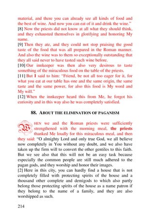 material, and there you can already see all kinds of food and
the best of wine. And now you can eat of it and drink the wine.”
[8] Now the priests did not know at all what they should think,
and they exhausted themselves in glorifying and honoring My
name.
[9] Then they ate, and they could not stop praising the good
taste of the food that was all prepared in the Roman manner.
And also the wine was to them so exceptionally outstanding that
they all said never to have tasted such wine before.
[10] Our innkeeper was then also very desirous to taste
something of the miraculous food on the table of the priests.
[11] But I said to him: “Friend, be not all too eager for it, for
what you eat at our table has one and the same origin, the same
taste and the same power, for also this food is My word and
My will.”
[12] When the innkeeper heard this from Me, he forgot his
curiosity and in this way also he was completely satisfied.

       88. ABOUT THE ELIMINATION OF PAGANISM


W        HEN   we and the Roman priests were sufficiently
         strengthened with the morning meal, the priests
         thanked Me loudly for this miraculous meal, and then
they said: “O almighty Lord and only true God, we all believe
now completely in You without any doubt, and we also have
taken up the firm will to convert the other gentiles to this faith.
But we see also that this will not be an easy task because
especially the common people are still much adhered to the
pagan gods, and they worship and honor their images.
[2] Here in this city, you can hardly find a house that is not
completely filled with protecting spirits of the house and a
thousand other complete and demigods to which also partly
belong those protecting spirits of the house as a name patron if
they belong to the name of a family, and they are also
worshipped as such.

214
 