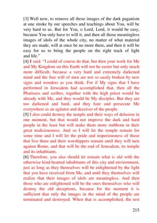 [3] Well now, to remove all those images of the dark paganism
at one stroke by our speeches and teachings about You, will be
very hard to us. But for You, o Lord, Lord, it would be easy,
because You only have to will it, and then all those meaningless
images of idols of the whole city, no matter of what material
they are made, will at once be no more there, and then it will be
easy for us to bring the people on the right track of light
and life.”
[4] I said: “I could of course do that, but then your work for Me
and My Kingdom on this Earth will not be easier but only much
more difficult, because a very hard and extremely darkened
mind and the free will of men are not so easily broken by new
signs and wonders as you think. For if My signs that I have
performed in Jerusalem had accomplished that, then all the
Pharisees and scribes, together with the high priest would be
already with Me, and they would be My disciples. But they are
too darkened and hard, and they hate and persecute Me
everywhere as an agitator and deceiver of the people.
[5] I also could destroy the temple and their ways of delusion in
one moment, but that would not improve the dark and hard
people in the least but will make them more stubborn in their
great maliciousness. And so I will let the temple remain for
some time and I will let the pride and imperiousness of those
that live there and their worshippers remain until they will turn
against Rome, and that will be the end of Jerusalem, its temple
and its inhabitants.
[6] Therefore, you also should let remain what is old with the
otherwise kind-hearted inhabitants of this city and environment,
just as long as they themselves will be enlightened by the light
that you have received from Me, and until they themselves will
realize that their images of idols are meaningless. And then
those who are enlightened will be the ones themselves who will
destroy the old deceptions, because for the moment it is
sufficient that only the images in the mind of the people are
terminated and destroyed. When that is accomplished, the rest

                                                             215
 