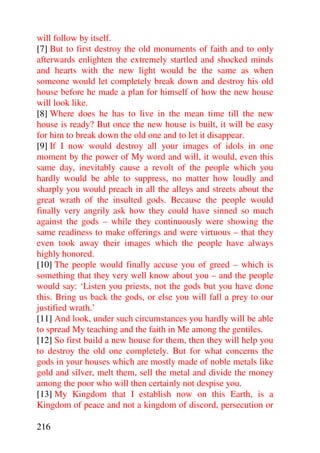 will follow by itself.
[7] But to first destroy the old monuments of faith and to only
afterwards enlighten the extremely startled and shocked minds
and hearts with the new light would be the same as when
someone would let completely break down and destroy his old
house before he made a plan for himself of how the new house
will look like.
[8] Where does he has to live in the mean time till the new
house is ready? But once the new house is built, it will be easy
for him to break down the old one and to let it disappear.
[9] If I now would destroy all your images of idols in one
moment by the power of My word and will, it would, even this
same day, inevitably cause a revolt of the people which you
hardly would be able to suppress, no matter how loudly and
sharply you would preach in all the alleys and streets about the
great wrath of the insulted gods. Because the people would
finally very angrily ask how they could have sinned so much
against the gods – while they continuously were showing the
same readiness to make offerings and were virtuous – that they
even took away their images which the people have always
highly honored.
[10] The people would finally accuse you of greed – which is
something that they very well know about you – and the people
would say: ‘Listen you priests, not the gods but you have done
this. Bring us back the gods, or else you will fall a prey to our
justified wrath.’
[11] And look, under such circumstances you hardly will be able
to spread My teaching and the faith in Me among the gentiles.
[12] So first build a new house for them, then they will help you
to destroy the old one completely. But for what concerns the
gods in your houses which are mostly made of noble metals like
gold and silver, melt them, sell the metal and divide the money
among the poor who will then certainly not despise you.
[13] My Kingdom that I establish now on this Earth, is a
Kingdom of peace and not a kingdom of discord, persecution or

216
 