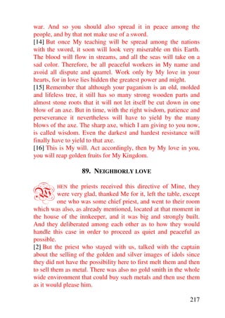 war. And so you should also spread it in peace among the
people, and by that not make use of a sword.
[14] But once My teaching will be spread among the nations
with the sword, it soon will look very miserable on this Earth.
The blood will flow in streams, and all the seas will take on a
sad color. Therefore, be all peaceful workers in My name and
avoid all dispute and quarrel. Work only by My love in your
hearts, for in love lies hidden the greatest power and might.
[15] Remember that although your paganism is an old, molded
and lifeless tree, it still has so many strong wooden parts and
almost stone roots that it will not let itself be cut down in one
blow of an axe. But in time, with the right wisdom, patience and
perseverance it nevertheless will have to yield by the many
blows of the axe. The sharp axe, which I am giving to you now,
is called wisdom. Even the darkest and hardest resistance will
finally have to yield to that axe.
[16] This is My will. Act accordingly, then by My love in you,
you will reap golden fruits for My Kingdom.

                   89. NEIGHBORLY LOVE


W        HEN   the priests received this directive of Mine, they
          were very glad, thanked Me for it, left the table, except
          one who was some chief priest, and went to their room
which was also, as already mentioned, located at that moment in
the house of the innkeeper, and it was big and strongly built.
And they deliberated among each other as to how they would
handle this case in order to proceed as quiet and peaceful as
possible.
[2] But the priest who stayed with us, talked with the captain
about the selling of the golden and silver images of idols since
they did not have the possibility here to first melt them and then
to sell them as metal. There was also no gold smith in the whole
wide environment that could buy such metals and then use them
as it would please him.

                                                               217
 