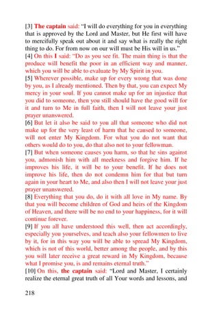[3] The captain said: “I will do everything for you in everything
that is approved by the Lord and Master, but He first will have
to mercifully speak out about it and say what is really the right
thing to do. For from now on our will must be His will in us.”
[4] On this I said: “Do as you see fit. The main thing is that the
produce will benefit the poor in an efficient way and manner,
which you will be able to evaluate by My Spirit in you.
[5] Wherever possible, make up for every wrong that was done
by you, as I already mentioned. Then by that, you can expect My
mercy in your soul. If you cannot make up for an injustice that
you did to someone, then you still should have the good will for
it and turn to Me in full faith, then I will not leave your just
prayer unanswered.
[6] But let it also be said to you all that someone who did not
make up for the very least of harm that he caused to someone,
will not enter My Kingdom. For what you do not want that
others would do to you, do that also not to your fellowman.
[7] But when someone causes you harm, so that he sins against
you, admonish him with all meekness and forgive him. If he
improves his life, it will be to your benefit. If he does not
improve his life, then do not condemn him for that but turn
again in your heart to Me, and also then I will not leave your just
prayer unanswered.
[8] Everything that you do, do it with all love in My name. By
that you will become children of God and heirs of the Kingdom
of Heaven, and there will be no end to your happiness, for it will
continue forever.
[9] If you all have understood this well, then act accordingly,
especially you yourselves, and teach also your fellowmen to live
by it, for in this way you will be able to spread My Kingdom,
which is not of this world, better among the people, and by this
you will later receive a great reward in My Kingdom, because
what I promise you, is and remains eternal truth.”
[10] On this, the captain said: “Lord and Master, I certainly
realize the eternal great truth of all Your words and lessons, and

218
 