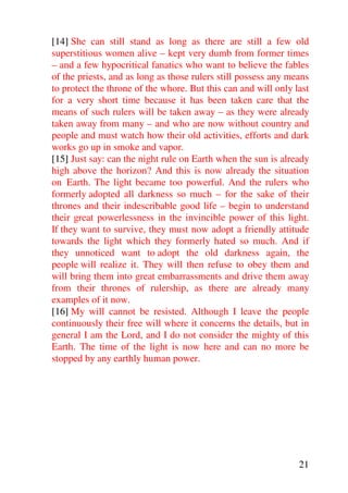 [14] She can still stand as long as there are still a few old
superstitious women alive – kept very dumb from former times
– and a few hypocritical fanatics who want to believe the fables
of the priests, and as long as those rulers still possess any means
to protect the throne of the whore. But this can and will only last
for a very short time because it has been taken care that the
means of such rulers will be taken away – as they were already
taken away from many – and who are now without country and
people and must watch how their old activities, efforts and dark
works go up in smoke and vapor.
[15] Just say: can the night rule on Earth when the sun is already
high above the horizon? And this is now already the situation
on Earth. The light became too powerful. And the rulers who
formerly adopted all darkness so much – for the sake of their
thrones and their indescribable good life – begin to understand
their great powerlessness in the invincible power of this light.
If they want to survive, they must now adopt a friendly attitude
towards the light which they formerly hated so much. And if
they unnoticed want to adopt the old darkness again, the
people will realize it. They will then refuse to obey them and
will bring them into great embarrassments and drive them away
from their thrones of rulership, as there are already many
examples of it now.
[16] My will cannot be resisted. Although I leave the people
continuously their free will where it concerns the details, but in
general I am the Lord, and I do not consider the mighty of this
Earth. The time of the light is now here and can no more be
stopped by any earthly human power.




                                                                21
 
