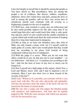 I also feel deeply in myself that it should be among the people as
You have shown us. But nevertheless, there are among the
people a lot of evildoers, like thieves, robbers, murderers,
adulterers, those who violate boys and girls, among the Jews as
well as among the gentiles, and we have very severe laws to
relentlessly punish such criminals with all severity as a
frightening example for the rest of mankind.
[11] Well now, such criminal is surely also our fellowman and
he also could possibly improve his life after some time if we
would keep him alive and would teach him what is only good,
true and just, and if we also would send the smaller criminals to
a good school and would teach them the truth instead of keeping
them for a long time imprisoned in dungeons.
[12] But as long as we have our relentless laws, this wish of
Mine can only remain a pious wish, for if I myself could be
made guilty of a crime, then I also would prefer that they would
treat me according to my pious wish instead of being
condemned without any love or indulgence.
[13] With the judge it is never: ‘What you do not want that
others would do to you, do that also not to your neighbor’ – so
our fellowmen – but there it is: ‘I condemn you according to the
law.’ And not the least of trace of any love or mercy can be
found in it.
[14] Now I myself am a high judge in this region, which You, o
Lord and Master, know well, and I had to imprison a lot of
criminals. Must I now also show love to them instead of the
severity of the law?”
[15] I said: “Wherever it is possible, you certainly will do a very
good work with this. The one who, physically and spiritually,
will free the prisoners from the chains of the devil will also be
freed from the bands of eternal death.
[16] The one who is judge and who judges the blinded people
with meekness and righteousness, will later also be equally
judged by Me. With the same measure with which you measure,
will also be measured to you.

                                                               219
 