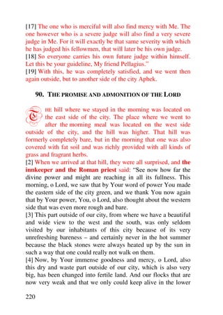 [17] The one who is merciful will also find mercy with Me. The
one however who is a severe judge will also find a very severe
judge in Me. For it will exactly be that same severity with which
he has judged his fellowmen, that will later be his own judge.
[18] So everyone carries his own future judge within himself.
Let this be your guideline, My friend Pellagius.”
[19] With this, he was completely satisfied, and we went then
again outside, but to another side of the city Aphek.

      90. THE PROMISE AND ADMONITION OF THE LORD


T       HE  hill where we stayed in the morning was located on
        the east side of the city. The place where we went to
        after the morning meal was located on the west side
outside of the city, and the hill was higher. That hill was
formerly completely bare, but in the morning that one was also
covered with fat soil and was richly provided with all kinds of
grass and fragrant herbs.
[2] When we arrived at that hill, they were all surprised, and the
innkeeper and the Roman priest said: “See now how far the
divine power and might are reaching in all its fullness. This
morning, o Lord, we saw that by Your word of power You made
the eastern side of the city green, and we thank You now again
that by Your power, You, o Lord, also thought about the western
side that was even more rough and bare.
[3] This part outside of our city, from where we have a beautiful
and wide view to the west and the south, was only seldom
visited by our inhabitants of this city because of its very
unrefreshing bareness – and certainly never in the hot summer
because the black stones were always heated up by the sun in
such a way that one could really not walk on them.
[4] Now, by Your immense goodness and mercy, o Lord, also
this dry and waste part outside of our city, which is also very
big, has been changed into fertile land. And our flocks that are
now very weak and that we only could keep alive in the lower

220
 
