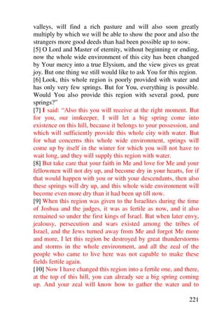 valleys, will find a rich pasture and will also soon greatly
multiply by which we will be able to show the poor and also the
strangers more good deeds than had been possible up to now.
[5] O Lord and Master of eternity, without beginning or ending,
now the whole wide environment of this city has been changed
by Your mercy into a true Elysium, and the view gives us great
joy. But one thing we still would like to ask You for this region.
[6] Look, this whole region is poorly provided with water and
has only very few springs. But for You, everything is possible.
Would You also provide this region with several good, pure
springs?”
[7] I said: “Also this you will receive at the right moment. But
for you, our innkeeper, I will let a big spring come into
existence on this hill, because it belongs to your possession, and
which will sufficiently provide this whole city with water. But
for what concerns this whole wide environment, springs will
come up by itself in the winter for which you will not have to
wait long, and they will supply this region with water.
[8] But take care that your faith in Me and love for Me and your
fellowmen will not dry up, and become dry in your hearts, for if
that would happen with you or with your descendants, then also
these springs will dry up, and this whole wide environment will
become even more dry than it had been up till now.
[9] When this region was given to the Israelites during the time
of Joshua and the judges, it was as fertile as now, and it also
remained so under the first kings of Israel. But when later envy,
jealousy, persecution and wars existed among the tribes of
Israel, and the Jews turned away from Me and forgot Me more
and more, I let this region be destroyed by great thunderstorms
and storms in the whole environment, and all the zeal of the
people who came to live here was not capable to make these
fields fertile again.
[10] Now I have changed this region into a fertile one, and there,
at the top of this hill, you can already see a big spring coming
up. And your zeal will know how to gather the water and to

                                                              221
 