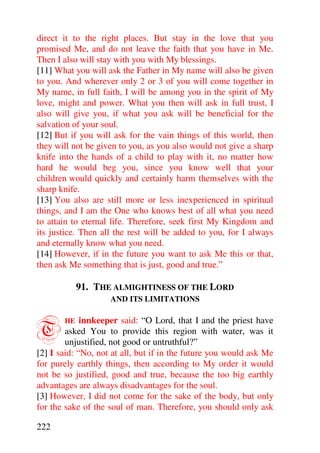 direct it to the right places. But stay in the love that you
promised Me, and do not leave the faith that you have in Me.
Then I also will stay with you with My blessings.
[11] What you will ask the Father in My name will also be given
to you. And wherever only 2 or 3 of you will come together in
My name, in full faith, I will be among you in the spirit of My
love, might and power. What you then will ask in full trust, I
also will give you, if what you ask will be beneficial for the
salvation of your soul.
[12] But if you will ask for the vain things of this world, then
they will not be given to you, as you also would not give a sharp
knife into the hands of a child to play with it, no matter how
hard he would beg you, since you know well that your
children would quickly and certainly harm themselves with the
sharp knife.
[13] You also are still more or less inexperienced in spiritual
things, and I am the One who knows best of all what you need
to attain to eternal life. Therefore, seek first My Kingdom and
its justice. Then all the rest will be added to you, for I always
and eternally know what you need.
[14] However, if in the future you want to ask Me this or that,
then ask Me something that is just, good and true.”

            91. THE ALMIGHTINESS OF THE LORD
                    AND ITS LIMITATIONS



T      HE    innkeeper said: “O Lord, that I and the priest have
        asked You to provide this region with water, was it
        unjustified, not good or untruthful?”
[2] I said: “No, not at all, but if in the future you would ask Me
for purely earthly things, then according to My order it would
not be so justified, good and true, because the too big earthly
advantages are always disadvantages for the soul.
[3] However, I did not come for the sake of the body, but only
for the sake of the soul of man. Therefore, you should only ask

222
 
