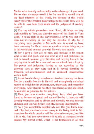 Me for what is really and eternally to the advantage of your soul.
For to what advantage would it be for man if he would win all
the dead treasures of this world, but because of that would
surely suffer the greatest disadvantage to his soul? How will he
be able to save him from death and the judgment of worldly
matter?
[4] You say within yourselves now: ‘Lord, all things are very
well possible to You, and also the matter of this Earth is Your
work.’ You are right in this. Nevertheless, I say to you that with
man not everything is, nor may be, possible to Me, for if
everything were possible to Me with man, it would not have
been necessary for Me to come as a perfect human being to you
in this world and to teach you with My very own mouth.
[5] For I gave a free will to man, and showed to his reason
what is true and good, and also what is evil and malicious, so
that he would examine, give direction and develop himself. For
only by that he will be a man and not an animal that is kept by
My power and judgment, having to act according to My
coercing laws as they were laid in it, having therefore no
freedom, self-determination and no entrusted independence
within itself.
[6] Apart from his body, man has received no coercing law from
Me, but a totally free law in his will and a completely unlimited
reason by which he can examine, test, understand and remember
everything. And what he has then recognized as true and good,
he can take as guideline for his actions.
[7] Thus, you also examine everything, keep what you have
found to be true and good, and act and live by it, then you will
develop yourselves and be always and eternally My true beloved
children, and you will be just like Me, free and independent.
[8] So if you completely adopted My will that you know now,
and if by that you also became strong in the living faith in Me,
then also the whole creation will be submissive to you, just like
it is to Me. And you never more will be able to transgress or sin
against My eternal order, which is the foundation of all that

                                                              223
 