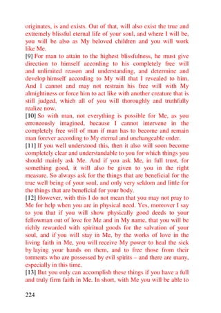 originates, is and exists. Out of that, will also exist the true and
extremely blissful eternal life of your soul, and where I will be,
you will be also as My beloved children and you will work
like Me.
[9] For man to attain to the highest blissfulness, he must give
direction to himself according to his completely free will
and unlimited reason and understanding, and determine and
develop himself according to My will that I revealed to him.
And I cannot and may not restrain his free will with My
almightiness or force him to act like with another creature that is
still judged, which all of you will thoroughly and truthfully
realize now.
[10] So with man, not everything is possible for Me, as you
erroneously imagined, because I cannot intervene in the
completely free will of man if man has to become and remain
man forever according to My eternal and unchangeable order.
[11] If you well understood this, then it also will soon become
completely clear and understandable to you for which things you
should mainly ask Me. And if you ask Me, in full trust, for
something good, it will also be given to you in the right
measure. So always ask for the things that are beneficial for the
true well being of your soul, and only very seldom and little for
the things that are beneficial for your body.
[12] However, with this I do not mean that you may not pray to
Me for help when you are in physical need. Yes, moreover I say
to you that if you will show physically good deeds to your
fellowman out of love for Me and in My name, that you will be
richly rewarded with spiritual goods for the salvation of your
soul, and if you will stay in Me, by the works of love in the
living faith in Me, you will receive My power to heal the sick
by laying your hands on them, and to free those from their
torments who are possessed by evil spirits – and there are many,
especially in this time.
[13] But you only can accomplish these things if you have a full
and truly firm faith in Me. In short, with Me you will be able to

224
 