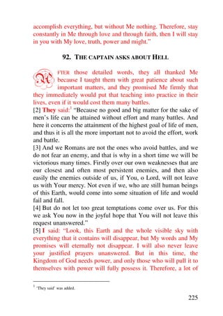 accomplish everything, but without Me nothing. Therefore, stay
constantly in Me through love and through faith, then I will stay
in you with My love, truth, power and might.”

                  92. THE CAPTAIN ASKS ABOUT HELL


A                 those detailed words, they all thanked Me
                FTER
           because I taught them with great patience about such
           important matters, and they promised Me firmly that
they immediately would put that teaching into practice in their
lives, even if it would cost them many battles.
[2] They said:1 “Because no good and big matter for the sake of
men’s life can be attained without effort and many battles. And
here it concerns the attainment of the highest goal of life of men,
and thus it is all the more important not to avoid the effort, work
and battle.
[3] And we Romans are not the ones who avoid battles, and we
do not fear an enemy, and that is why in a short time we will be
victorious many times. Firstly over our own weaknesses that are
our closest and often most persistent enemies, and then also
easily the enemies outside of us, if You, o Lord, will not leave
us with Your mercy. Not even if we, who are still human beings
of this Earth, would come into some situation of life and would
fail and fall.
[4] But do not let too great temptations come over us. For this
we ask You now in the joyful hope that You will not leave this
request unanswered.”
[5] I said: “Look, this Earth and the whole visible sky with
everything that it contains will disappear, but My words and My
promises will eternally not disappear. I will also never leave
your justified prayers unanswered. But in this time, the
Kingdom of God needs power, and only those who will pull it to
themselves with power will fully possess it. Therefore, a lot of

1
    ‘They said’ was added.

                                                               225
 