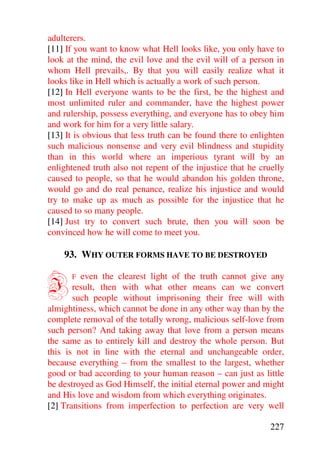 adulterers.
[11] If you want to know what Hell looks like, you only have to
look at the mind, the evil love and the evil will of a person in
whom Hell prevails,. By that you will easily realize what it
looks like in Hell which is actually a work of such person.
[12] In Hell everyone wants to be the first, be the highest and
most unlimited ruler and commander, have the highest power
and rulership, possess everything, and everyone has to obey him
and work for him for a very little salary.
[13] It is obvious that less truth can be found there to enlighten
such malicious nonsense and very evil blindness and stupidity
than in this world where an imperious tyrant will by an
enlightened truth also not repent of the injustice that he cruelly
caused to people, so that he would abandon his golden throne,
would go and do real penance, realize his injustice and would
try to make up as much as possible for the injustice that he
caused to so many people.
[14] Just try to convert such brute, then you will soon be
convinced how he will come to meet you.

    93. WHY OUTER FORMS HAVE TO BE DESTROYED


I     F  even the clearest light of the truth cannot give any
       result, then with what other means can we convert
       such people without imprisoning their free will with
almightiness, which cannot be done in any other way than by the
complete removal of the totally wrong, malicious self-love from
such person? And taking away that love from a person means
the same as to entirely kill and destroy the whole person. But
this is not in line with the eternal and unchangeable order,
because everything – from the smallest to the largest, whether
good or bad according to your human reason – can just as little
be destroyed as God Himself, the initial eternal power and might
and His love and wisdom from which everything originates.
[2] Transitions from imperfection to perfection are very well

                                                              227
 