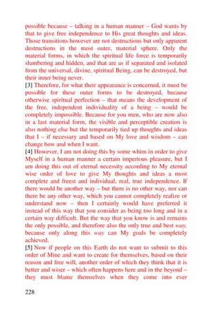 possible because – talking in a human manner – God wants by
that to give free independence to His great thoughts and ideas.
Those transitions however are not destructions but only apparent
destructions in the most outer, material sphere. Only the
material forms, in which the spiritual life force is temporarily
slumbering and hidden, and that are as if separated and isolated
from the universal, divine, spiritual Being, can be destroyed, but
their inner being never.
[3] Therefore, for what their appearance is concerned, it must be
possible for these outer forms to be destroyed, because
otherwise spiritual perfection – that means the development of
the free, independent individuality of a being – would be
completely impossible. Because for you men, who are now also
in a last material form, the visible and perceptible creation is
also nothing else but the temporarily tied up thoughts and ideas
that I – if necessary and based on My love and wisdom – can
change how and when I want.
[4] However, I am not doing this by some whim in order to give
Myself in a human manner a certain imperious pleasure, but I
am doing this out of eternal necessity according to My eternal
wise order of love to give My thoughts and ideas a most
complete and freest and individual, real, true independence. If
there would be another way – but there is no other way, nor can
there be any other way, which you cannot completely realize or
understand now – then I certainly would have preferred it
instead of this way that you consider as being too long and in a
certain way difficult. But the way that you know is and remains
the only possible, and therefore also the only true and best way,
because only along this way can My goals be completely
achieved.
[5] Now if people on this Earth do not want to submit to this
order of Mine and want to create for themselves, based on their
reason and free will, another order of which they think that it is
better and wiser – which often happens here and in the beyond –
they must blame themselves when they come into ever

228
 