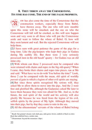 8. THEY THREW AWAY THE CORNERSTONE.
    ITS TIME HAS COME. THE END OF THE FALSE PROPHETS.


N              has also come the time of the Cornerstone that the
              OW
          construction workers, especially those from Babel,
          have thrown away. The one who will now stumble
upon this stone will be smashed, and the one on who the
Cornerstone will fall will be crushed, as this will now happen
soon and very soon to all those who will put the Cornerstone
aside and want to follow the whore of Babel. O, how will
they soon lament and wail. But the rejected Cornerstone will not
help them.
[2] I have seen with great patience the game of the pigs for a
long time. Like the pig-keepers who kept their pigs in Gadara
during My earthly life. But there were 2 very seriously
possessed men in the old basalt1 quarry – for Gadara was an old
mine city.
[3] With whom can those 2 possessed men be compared who
were retained with chains and ropes in the big old quarry? When
I came, they broke their chains and ropes into pieces, ran at Me
and said: ‘What have we to do with You before the time?’ Look,
those 2 can be compared with the mean, old spirit of worldly
pursuit of gain in which a legion of other evil spirits are staying.
[4] But since those spirits recognized My serious will, they
asked Me to allow them to move into the pigs. And the 2 were
free and glorified Me, although the Gadarenes asked Me later to
leave them because they were too afraid for Me. And so, in the
future, the real spirit of the world and his activity will also
glorify Me because he was freed from the legion of his evil,
selfish spirits by the power of My light. Although they moved
into their pigs, but by that they came to ruin in the sea.
[5] All the ultramontane2 servants of the whore of Babel belong

1
  Basalt: fine-grained volcanic rock (dark gray, dark green, brown, reddish or black in color).
Rock that solidified from a molten state.
2
  Ultramontane: beyond the mountains (Alps).

22
 