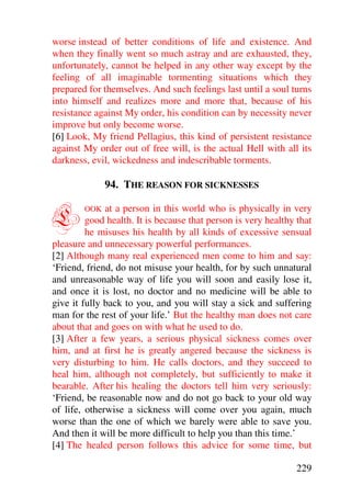 worse instead of better conditions of life and existence. And
when they finally went so much astray and are exhausted, they,
unfortunately, cannot be helped in any other way except by the
feeling of all imaginable tormenting situations which they
prepared for themselves. And such feelings last until a soul turns
into himself and realizes more and more that, because of his
resistance against My order, his condition can by necessity never
improve but only become worse.
[6] Look, My friend Pellagius, this kind of persistent resistance
against My order out of free will, is the actual Hell with all its
darkness, evil, wickedness and indescribable torments.

              94. THE REASON FOR SICKNESSES


L       OOK   at a person in this world who is physically in very
         good health. It is because that person is very healthy that
         he misuses his health by all kinds of excessive sensual
pleasure and unnecessary powerful performances.
[2] Although many real experienced men come to him and say:
‘Friend, friend, do not misuse your health, for by such unnatural
and unreasonable way of life you will soon and easily lose it,
and once it is lost, no doctor and no medicine will be able to
give it fully back to you, and you will stay a sick and suffering
man for the rest of your life.’ But the healthy man does not care
about that and goes on with what he used to do.
[3] After a few years, a serious physical sickness comes over
him, and at first he is greatly angered because the sickness is
very disturbing to him. He calls doctors, and they succeed to
heal him, although not completely, but sufficiently to make it
bearable. After his healing the doctors tell him very seriously:
‘Friend, be reasonable now and do not go back to your old way
of life, otherwise a sickness will come over you again, much
worse than the one of which we barely were able to save you.
And then it will be more difficult to help you than this time.’
[4] The healed person follows this advice for some time, but

                                                               229
 